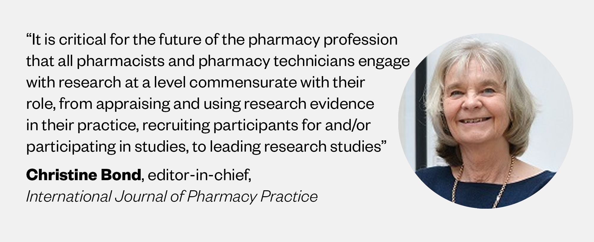 Picture of Christine Bond, editor-in-chief, International Journal of Pharmacy Practice, saying: “It is critical for the future of the pharmacy profession that all pharmacists and pharmacy technicians engage with research at a level commensurate with their role, from appraising and using research evidence in their practice, recruiting participants for and/or participating in studies, to leading research studies”