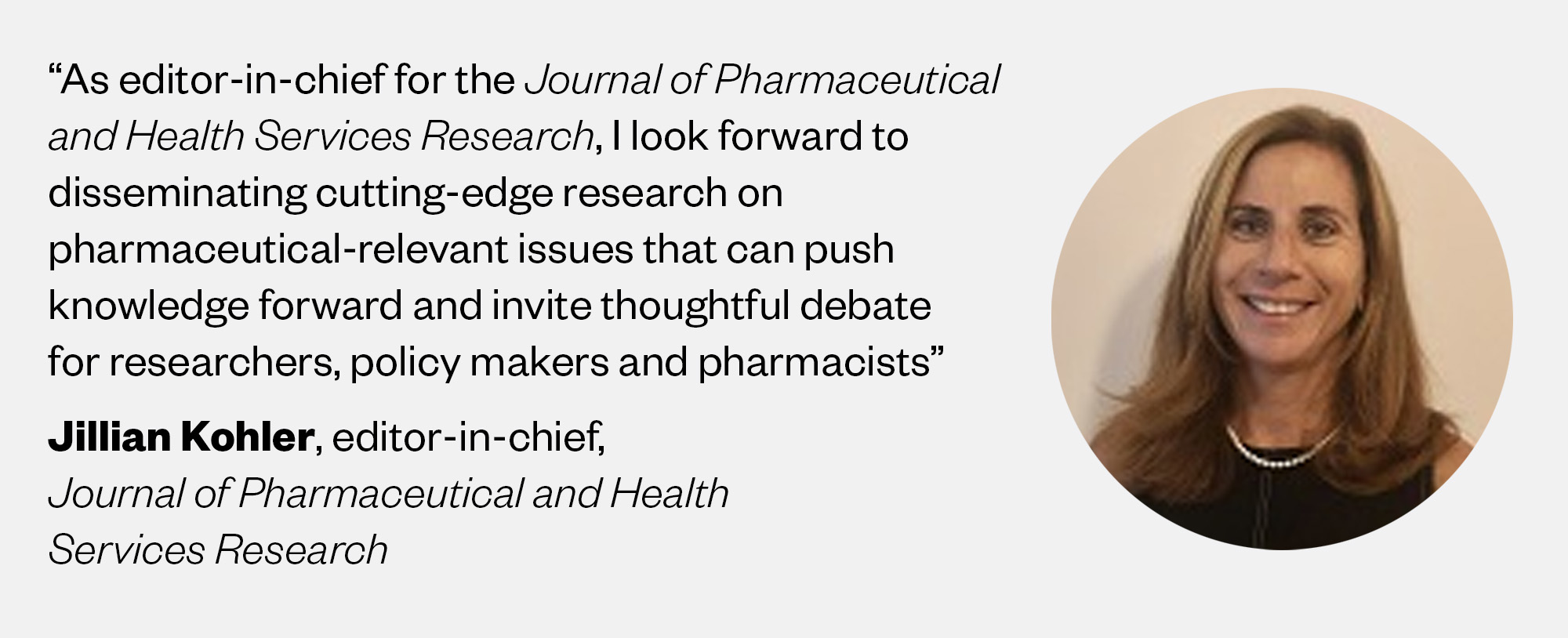 Picture of Jillian Kohler, editor-in-chief, Journal of Pharmaceutical and Health Services Research, saying: "As editor-in-chief for the Journal of Pharmaceutical and Health Services Research, I look forward  to disseminating cutting-edge research on pharmaceutical-relevant issues that can push knowledge forward and invite thoughtful debate for researchers, policy makers and pharmacists” 