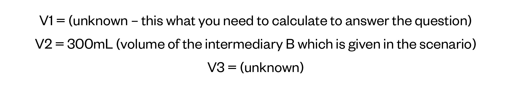 V1 = (unknown – this what you need to calculate to answer the question)
V2 = 300mL (volume of the intermediary B which is given in the scenario)
V3 = (unknown)