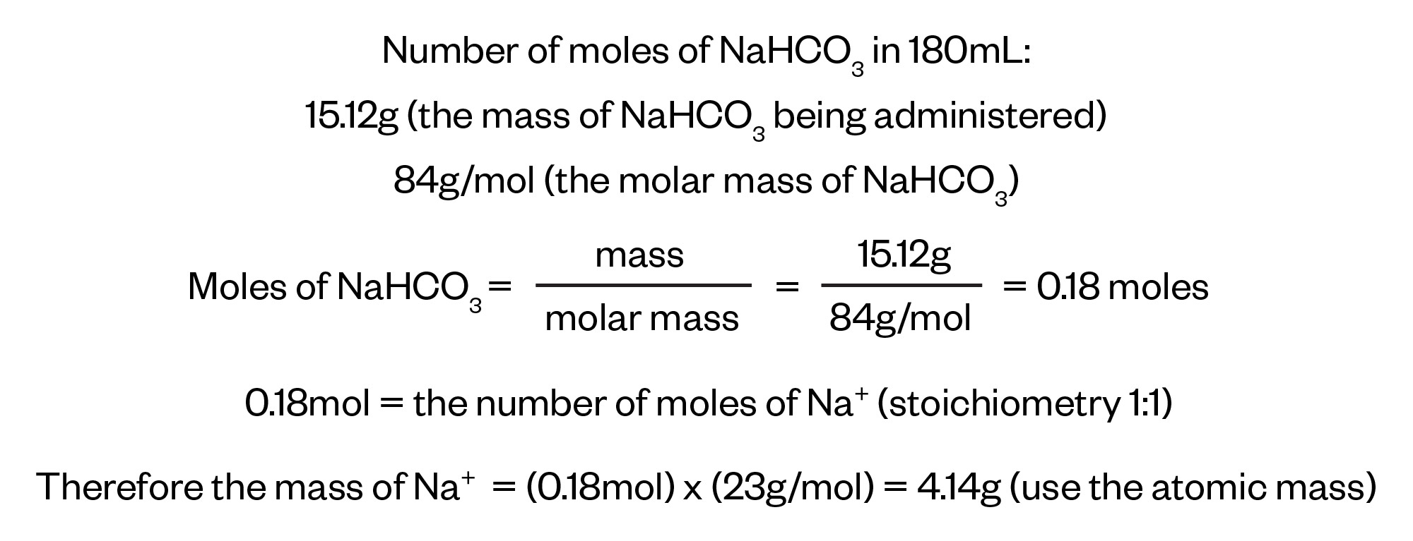 Number of moles of NaHCO3 in 180mL: 
15.12g (the mass of NaHCO3 being administered)
84g/mol (the molar mass of NaHCO3)
Moles of NaHCO3 = mass over molar mass = 15.12g over 84g/mol = 0.18 moles
Mass of NaHCO3 in 180mL of sodium bicarbonate = 1,5120mg
= 15.12g