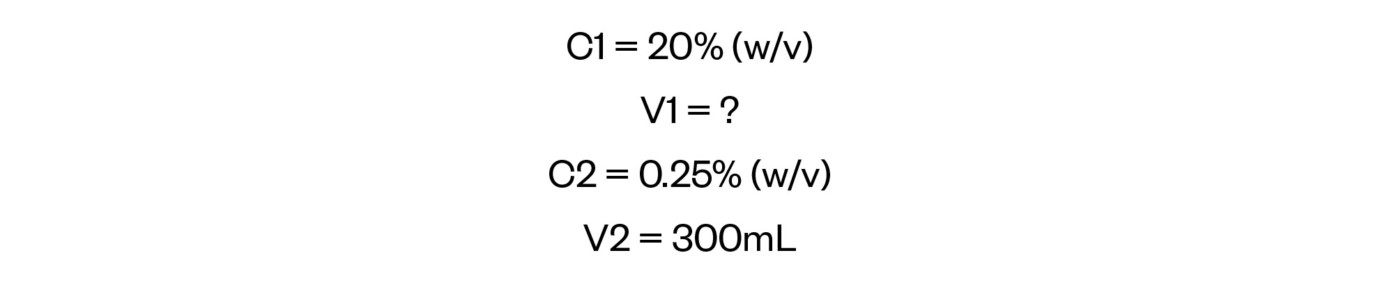 C1 = 20% (w/v)
V1 = ?
C2 = 0.25% (w/v)
V2 = 300mL